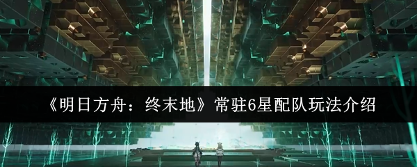 《明日方舟：终末地》常驻6星配队玩法介绍