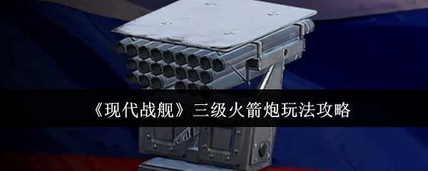 《现代战舰》三级火箭炮玩法攻略